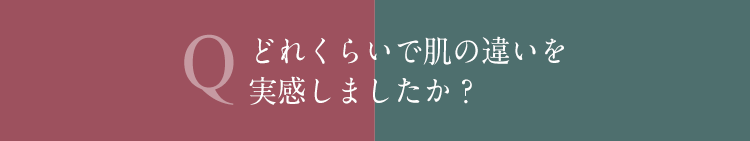 Q どれくらいで肌の違いを実感しましたか？