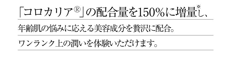 「コロカリア」の配合量を150％に増量※し、年齢肌の悩みに応える美容成分を贅沢に配合。ワンランク上の潤いを体験いただけます。 ※旧商品との比較