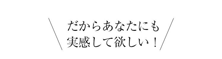 だからあなたにも実感して欲しい！