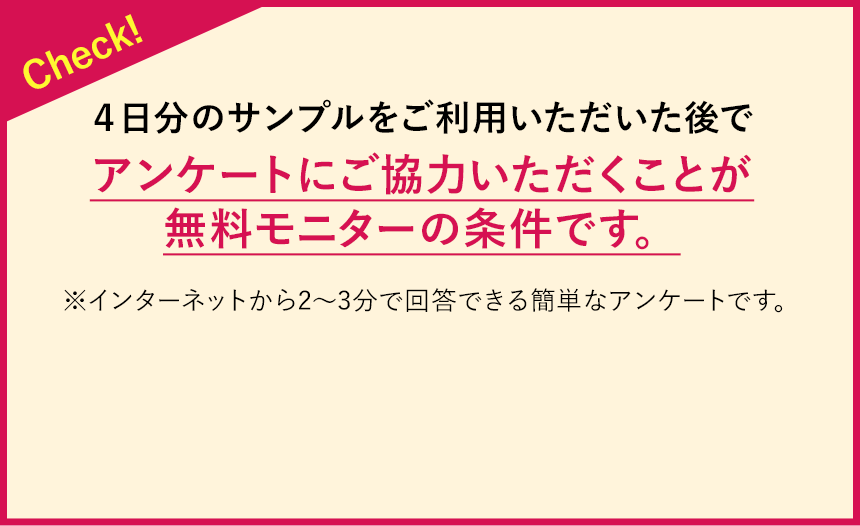 Check!4日分のサンプルをご利用いただいた後で、アンケートにご協力いただきことが無料モニターの条件です。※インターネットから2~3分で回答できる簡単なアンケートです。