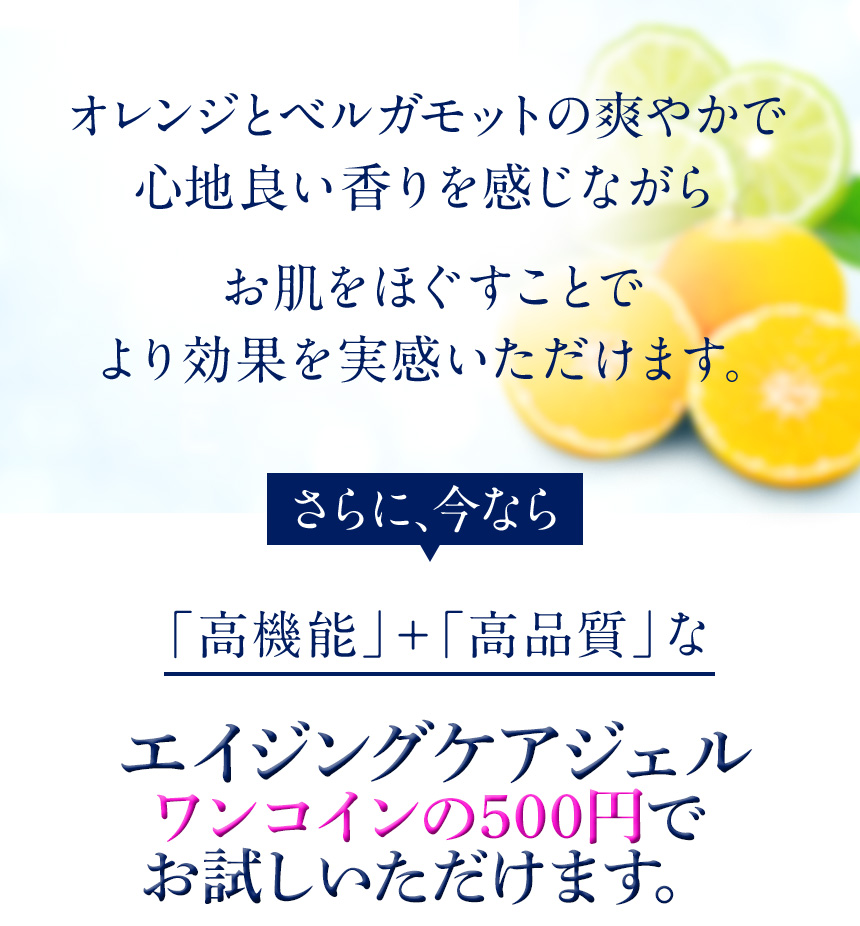 オレンジとベルガモットの爽やかで心地よい香りを感じながらお肌をほぐすことでより効果を実感いただけます。さらに、今なら「高機能」＋「高品質」なエイジングケアジェル（※年齢に応じたスキンケア）が無料でお試しいただけます。