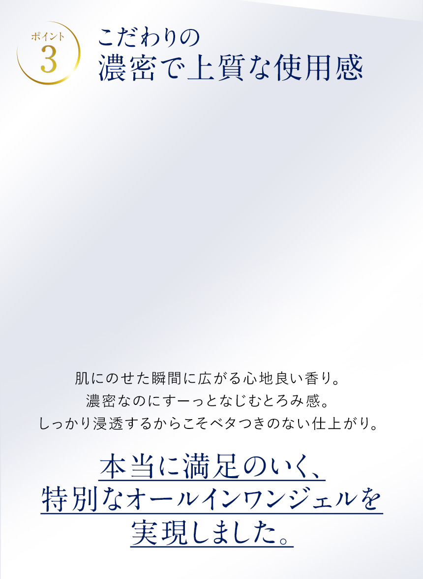 ポイント3.こだわりの濃厚で上質な使用感。肌にのせた瞬間に広がる心地良い香り。濃密なのにすーっとなじむとろみ感。しっかり浸透するからこそベタつきのない仕上がり。本当に満足のいく、特別なオールインワンジェルを実現しました。